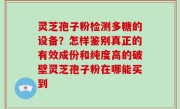 灵芝孢子粉检测多糖的设备？怎样鉴别真正的有效成份和纯度高的破壁灵芝孢子粉在哪能买到