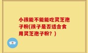 小孩能不能能吃灵芝孢子粉(孩子是否适合食用灵芝孢子粉？)