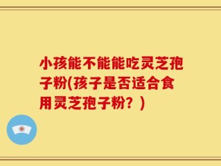 小孩能不能能吃灵芝孢子粉(孩子是否适合食用灵芝孢子粉？)