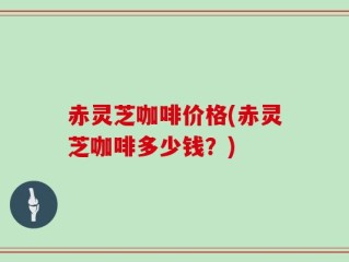 赤灵芝咖啡价格(赤灵芝咖啡多少钱？)