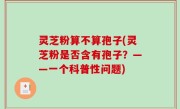 灵芝粉算不算孢子(灵芝粉是否含有孢子？——一个科普性问题)