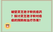 破壁灵芝孢子粉抗癌药？探讨灵芝孢子粉对癌症的预防和治疗作用？