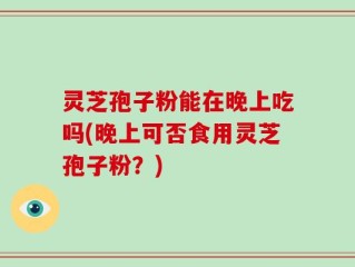 灵芝孢子粉能在晚上吃吗(晚上可否食用灵芝孢子粉？)