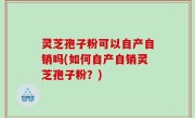 灵芝孢子粉可以自产自销吗(如何自产自销灵芝孢子粉？)