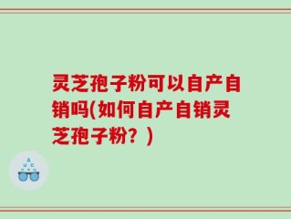 灵芝孢子粉可以自产自销吗(如何自产自销灵芝孢子粉？)