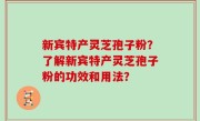 新宾特产灵芝孢子粉？了解新宾特产灵芝孢子粉的功效和用法？