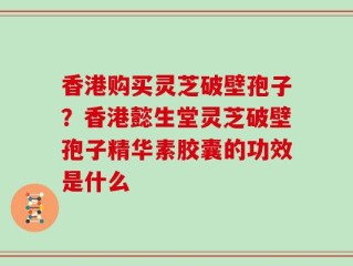香港购买灵芝破壁孢子？香港懿生堂灵芝破壁孢子精华素胶囊的功效是什么