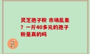 灵芝孢子粉 市场乱象？一斤40多元的孢子粉是真的吗