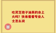 吃灵芝孢子油真的会上火吗？快来看看专业人士怎么说