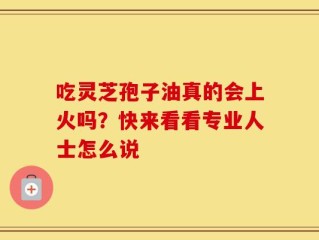 吃灵芝孢子油真的会上火吗？快来看看专业人士怎么说