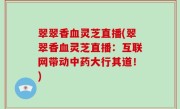 翠翠香血灵芝直播(翠翠香血灵芝直播：互联网带动中药大行其道！)