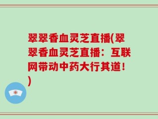 翠翠香血灵芝直播(翠翠香血灵芝直播：互联网带动中药大行其道！)