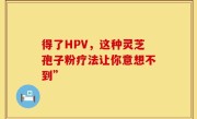 得了HPV，这种灵芝孢子粉疗法让你意想不到”