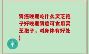 胃癌晚期吃什么灵芝孢子好晚期胃癌可食用灵芝孢子，对身体有好处)
