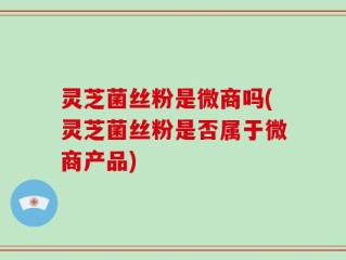 灵芝菌丝粉是微商吗(灵芝菌丝粉是否属于微商产品)