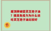 盾顶牌破壁灵芝孢子油？提高免疫力为什么说吃灵芝孢子油比较好