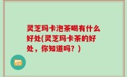 灵芝玛卡泡茶喝有什么好处(灵芝玛卡茶的好处，你知道吗？)