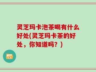 灵芝玛卡泡茶喝有什么好处(灵芝玛卡茶的好处，你知道吗？)