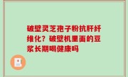 破壁灵芝孢子粉抗肝纤维化？破壁机里面的豆浆长期喝健康吗