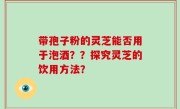 带孢子粉的灵芝能否用于泡酒？？探究灵芝的饮用方法？