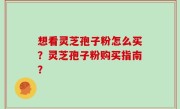 想看灵芝孢子粉怎么买？灵芝孢子粉购买指南？