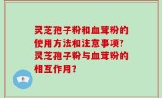 灵芝孢子粉和血茸粉的使用方法和注意事项？灵芝孢子粉与血茸粉的相互作用？