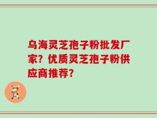 乌海灵芝孢子粉批发厂家？优质灵芝孢子粉供应商推荐？