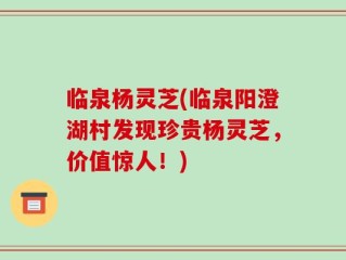 临泉杨灵芝(临泉阳澄湖村发现珍贵杨灵芝，价值惊人！)