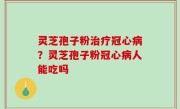 灵芝孢子粉治疗冠心病？灵芝孢子粉冠心病人能吃吗