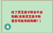 吃了灵芝孢子粉会不会失眠(食用灵芝孢子粉是否可能导致失眠？)