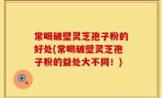 常喝破壁灵芝孢子粉的好处(常喝破壁灵芝孢子粉的益处大不同！)