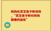 狗狗吃灵芝孢子粉功效_“灵芝孢子粉对狗狗健康的益处”
