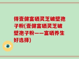 得壹健富硒灵芝破壁孢子粉(壹健富硒灵芝破壁孢子粉——富硒养生好选择)