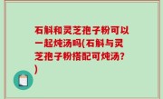 石斛和灵芝孢子粉可以一起炖汤吗(石斛与灵芝孢子粉搭配可炖汤？)