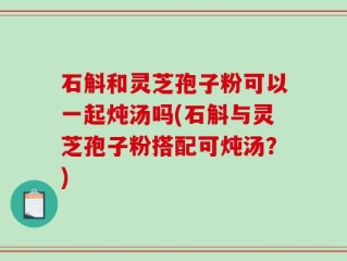 石斛和灵芝孢子粉可以一起炖汤吗(石斛与灵芝孢子粉搭配可炖汤？)