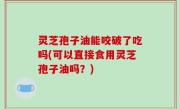 灵芝孢子油能咬破了吃吗(可以直接食用灵芝孢子油吗？)