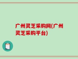 广州灵芝采购网(广州灵芝采购平台)