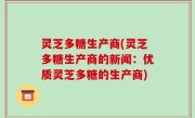 灵芝多糖生产商(灵芝多糖生产商的新闻：优质灵芝多糖的生产商)