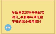 羊胎素灵芝孢子粉能否混合_羊胎素与灵芝孢子粉的混合使用探讨