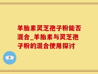 羊胎素灵芝孢子粉能否混合_羊胎素与灵芝孢子粉的混合使用探讨