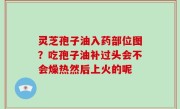 灵芝孢子油入药部位图？吃孢子油补过头会不会燥热然后上火的呢