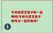 牛奶和灵芝孢子粉一起喝吗(牛奶与灵芝孢子粉可以一起饮用吗？