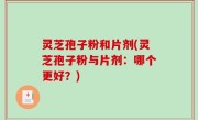 灵芝孢子粉和片剂(灵芝孢子粉与片剂：哪个更好？)