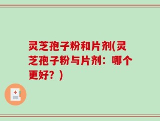 灵芝孢子粉和片剂(灵芝孢子粉与片剂：哪个更好？)