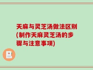 天麻与灵芝汤做法区别(制作天麻灵芝汤的步骤与注意事项)