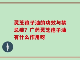 灵芝孢子油的功效与禁忌症？广药灵芝孢子油有什么作用呀