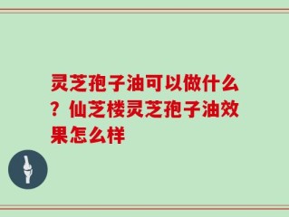 灵芝孢子油可以做什么？仙芝楼灵芝孢子油效果怎么样