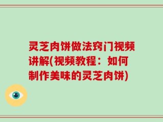 灵芝肉饼做法窍门视频讲解(视频教程：如何制作美味的灵芝肉饼)