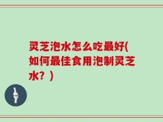 灵芝泡水怎么吃最好(如何最佳食用泡制灵芝水？)