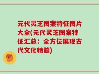 元代灵芝图案特征图片大全(元代灵芝图案特征汇总：全方位展现古代文化精髓)